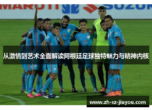 从激情到艺术全面解读阿根廷足球独特魅力与精神内核 从激情到艺术全面解读阿根廷足球独特魅力与精神内核