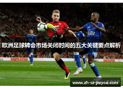 欧洲足球转会市场关闭时间的五大关键要点解析 欧洲足球转会市场关闭时间的五大关键要点解析