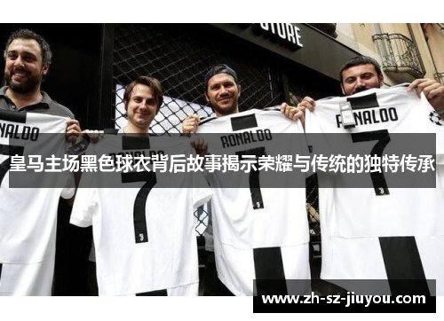 皇马主场黑色球衣背后故事揭示荣耀与传统的独特传承