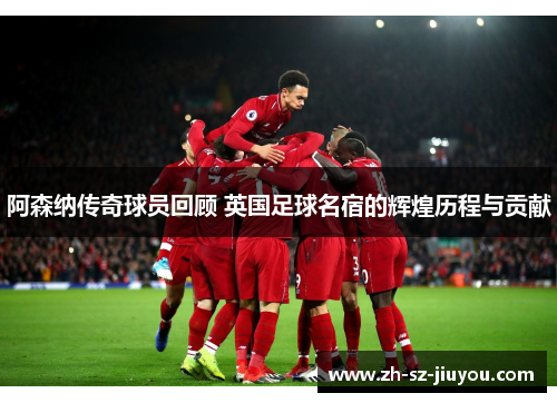 阿森纳传奇球员回顾 英国足球名宿的辉煌历程与贡献