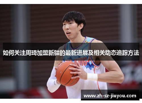 如何关注周琦加盟新疆的最新进展及相关动态追踪方法