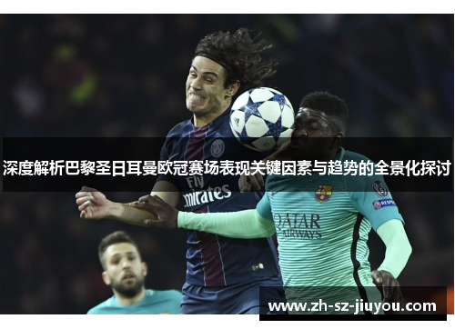 深度解析巴黎圣日耳曼欧冠赛场表现关键因素与趋势的全景化探讨