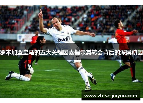 罗本加盟皇马的五大关键因素揭示其转会背后的深层动因 罗本加盟皇马的五大关键因素揭示其转会背后的深层动因