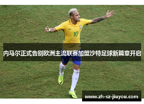 内马尔正式告别欧洲主流联赛加盟沙特足球新篇章开启