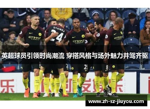 英超球员引领时尚潮流 穿搭风格与场外魅力并驾齐驱